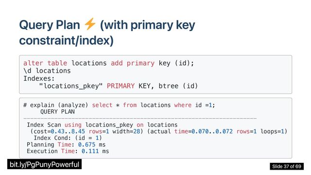 Query Plan (with primary key
constraint/index)
alter table locations add primary key (id);

\d locations

Indexes:
"locations_pkey" PRIMARY KEY, btree (id)

# explain (analyze) select * from locations where id =1;
QUERY PLAN

--------------------------------------------------------------------

Index Scan using locations_pkey on locations

(cost=0.43..8.45 rows=1 width=28) (actual time=0.070..0.072 rows=1 loops=1)

Index Cond: (id = 1)

Planning Time: 0.675 ms
Execution Time: 0.111 ms

bit.ly/PgPunyPowerful Slide 37 of 69

