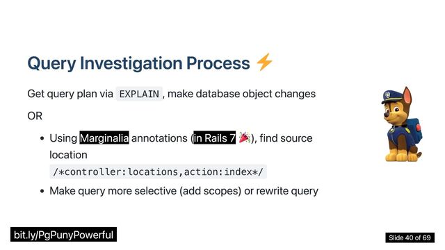 Query Investigation Process
Get query plan via EXPLAIN
, make database object changes
OR
Using Marginalia annotations (in Rails 7 ), find source
location
/*controller:locations,action:index*/
Make query more selective (add scopes) or rewrite query
bit.ly/PgPunyPowerful Slide 40 of 69
