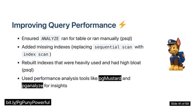 Improving Query Performance
Ensured ANALYZE
ran for table or ran manually (psql)
Added missing indexes (replacing sequential scan
with
index scan
)
Rebuilt indexes that were heavily used and had high bloat
(psql)
Used performance analysis tools like pgMustard and
pganalyze for insights
bit.ly/PgPunyPowerful Slide 41 of 69
