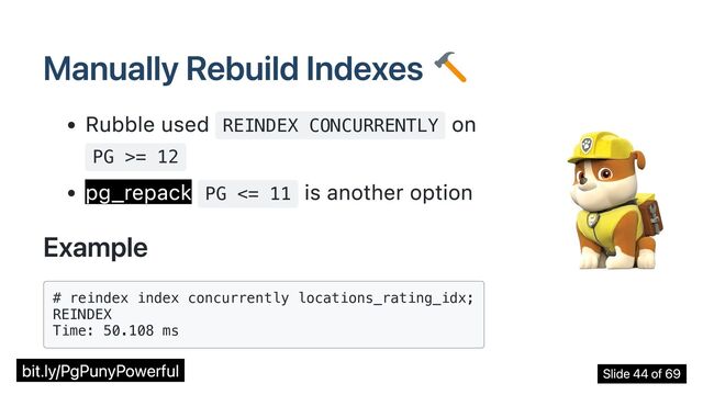 Manually Rebuild Indexes
Rubble used REINDEX CONCURRENTLY
on
PG >= 12
pg_repack PG <= 11
is another option
Example
# reindex index concurrently locations_rating_idx;

REINDEX

Time: 50.108 ms

bit.ly/PgPunyPowerful Slide 44 of 69
