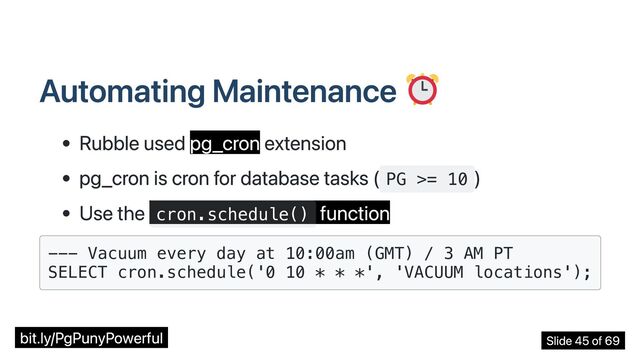 Automating Maintenance
Rubble used pg_cron extension
pg_cron is cron for database tasks ( PG >= 10
)
Use the cron.schedule()
function
--- Vacuum every day at 10:00am (GMT) / 3 AM PT

SELECT cron.schedule('0 10 * * *', 'VACUUM locations');

bit.ly/PgPunyPowerful Slide 45 of 69

