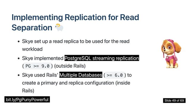 Implementing Replication for Read
Separation
Skye set up a read replica to be used for the read
workload
Skye implemented PostgreSQL streaming replication
( PG >= 9.0
) (outside Rails)
Skye used Rails' Multiple Databases ( >= 6.0
) to
create a primary and replica configuration (inside
Rails)
bit.ly/PgPunyPowerful Slide 49 of 69
