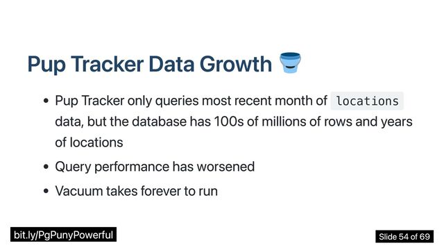 Pup Tracker Data Growth
Pup Tracker only queries most recent month of locations
data, but the database has 100s of millions of rows and years
of locations
Query performance has worsened
Vacuum takes forever to run
bit.ly/PgPunyPowerful Slide 54 of 69

