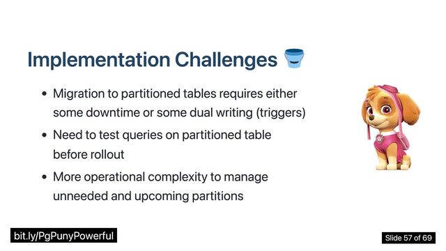 Implementation Challenges
Migration to partitioned tables requires either
some downtime or some dual writing (triggers)
Need to test queries on partitioned table
before rollout
More operational complexity to manage
unneeded and upcoming partitions
bit.ly/PgPunyPowerful Slide 57 of 69
