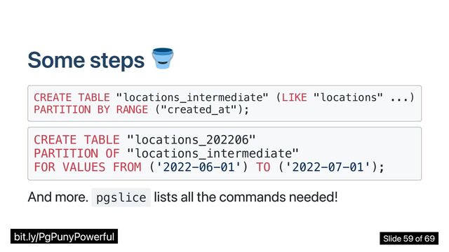 Some steps
CREATE TABLE "locations_intermediate" (LIKE "locations" ...)

PARTITION BY RANGE ("created_at");

CREATE TABLE "locations_202206"

PARTITION OF "locations_intermediate"

FOR VALUES FROM ('2022-06-01') TO ('2022-07-01');

And more. pgslice
lists all the commands needed!
bit.ly/PgPunyPowerful Slide 59 of 69
