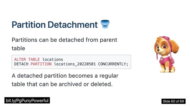 Partition Detachment
Partitions can be detached from parent
table
ALTER TABLE locations

DETACH PARTITION locations_20220501 CONCURRENTLY;

A detached partition becomes a regular
table that can be archived or deleted.
bit.ly/PgPunyPowerful Slide 60 of 69
