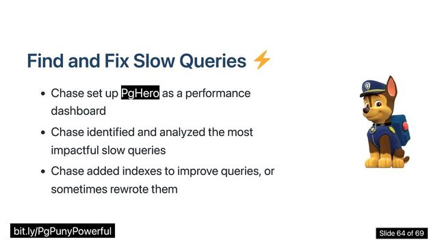 Find and Fix Slow Queries
Chase set up PgHero as a performance
dashboard
Chase identified and analyzed the most
impactful slow queries
Chase added indexes to improve queries, or
sometimes rewrote them
bit.ly/PgPunyPowerful Slide 64 of 69
