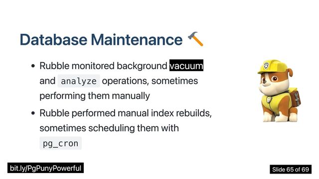 Database Maintenance
Rubble monitored background vacuum
and analyze
operations, sometimes
performing them manually
Rubble performed manual index rebuilds,
sometimes scheduling them with
pg_cron
bit.ly/PgPunyPowerful Slide 65 of 69

