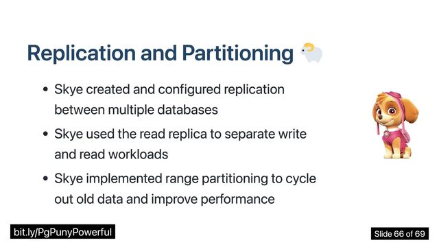 Replication and Partitioning
Skye created and configured replication
between multiple databases
Skye used the read replica to separate write
and read workloads
Skye implemented range partitioning to cycle
out old data and improve performance
bit.ly/PgPunyPowerful Slide 66 of 69
