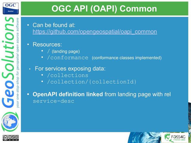 OGC API (OAPI) Common
• Can be found at:
https://github.com/opengeospatial/oapi_common
• Resources:
• / (landing page)
• /conformance (conformance classes implemented)
• For services exposing data:
• /collections
• /collection/{collectionId}
• OpenAPI definition linked from landing page with rel
service-desc
