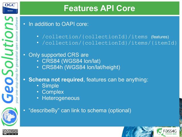 Features API Core
• In addition to OAPI core:
• /collection/{collectionId}/items (features)
• /collection/{collectionId}/items/{itemId}
• Only supported CRS are
• CRS84 (WGS84 lon/lat)
• CRS84h (WGS84 lon/lat/height)
• Schema not required, features can be anything:
• Simple
• Complex
• Heterogeneous
• “describeBy” can link to schema (optional)
