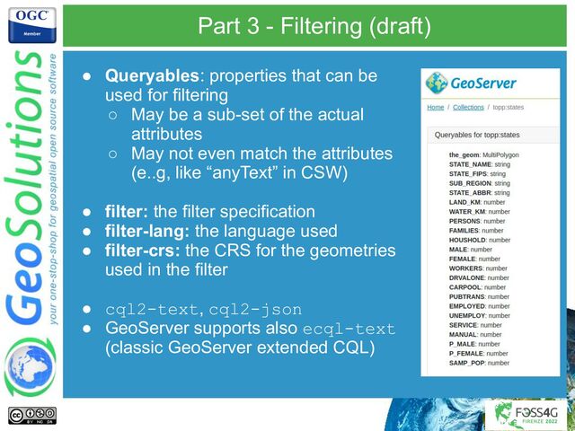 Part 3 - Filtering (draft)
● Queryables: properties that can be
used for filtering
○ May be a sub-set of the actual
attributes
○ May not even match the attributes
(e..g, like “anyText” in CSW)
● filter: the filter specification
● filter-lang: the language used
● filter-crs: the CRS for the geometries
used in the filter
● cql2-text, cql2-json
● GeoServer supports also ecql-text
(classic GeoServer extended CQL)
