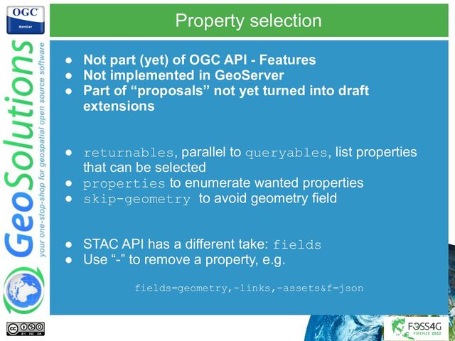 Property selection
● Not part (yet) of OGC API - Features
● Not implemented in GeoServer
● Part of “proposals” not yet turned into draft
extensions
● returnables, parallel to queryables, list properties
that can be selected
● properties to enumerate wanted properties
● skip-geometry to avoid geometry field
● STAC API has a different take: fields
● Use “-” to remove a property, e.g.
fields=geometry,-links,-assets&f=json
