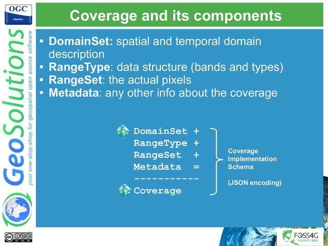 Coverage and its components
• DomainSet: spatial and temporal domain
description
• RangeType: data structure (bands and types)
• RangeSet: the actual pixels
• Metadata: any other info about the coverage
DomainSet +
RangeType +
RangeSet +
Metadata =
-----------
Coverage
Coverage
Implementation
Schema
(JSON encoding)
