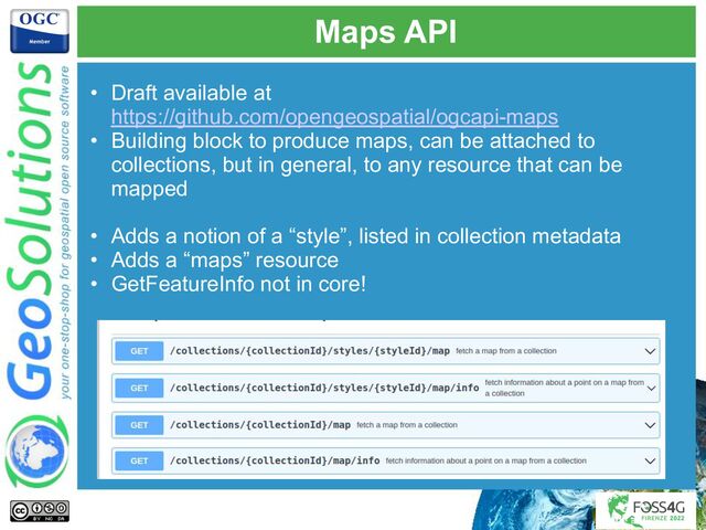 Maps API
• Draft available at
https://github.com/opengeospatial/ogcapi-maps
• Building block to produce maps, can be attached to
collections, but in general, to any resource that can be
mapped
• Adds a notion of a “style”, listed in collection metadata
• Adds a “maps” resource
• GetFeatureInfo not in core!
