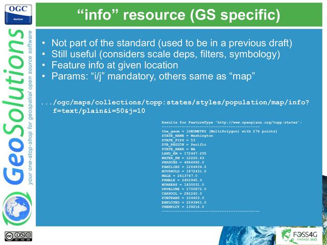 “info” resource (GS specific)
• Not part of the standard (used to be in a previous draft)
• Still useful (considers scale deps, filters, symbology)
• Feature info at given location
• Params: “i/j” mandatory, others same as “map”
.../ogc/maps/collections/topp:states/styles/population/map/info?
f=text/plain&i=50&j=10
Results for FeatureType 'http://www.openplans.org/topp:states':
--------------------------------------------
the_geom = [GEOMETRY (MultiPolygon) with 276 points]
STATE_NAME = Washington
STATE_FIPS = 53
SUB_REGION = Pacific
STATE_ABBR = WA
LAND_KM = 172447.205
WATER_KM = 12226.63
PERSONS = 4866692.0
FAMILIES = 1264934.0
HOUSHOLD = 1872431.0
MALE = 2413747.0
FEMALE = 2452945.0
WORKERS = 1830031.0
DRVALONE = 1700872.0
CARPOOL = 282240.0
PUBTRANS = 104403.0
EMPLOYED = 2293961.0
UNEMPLOY = 139216.0
--------------------------------------------
