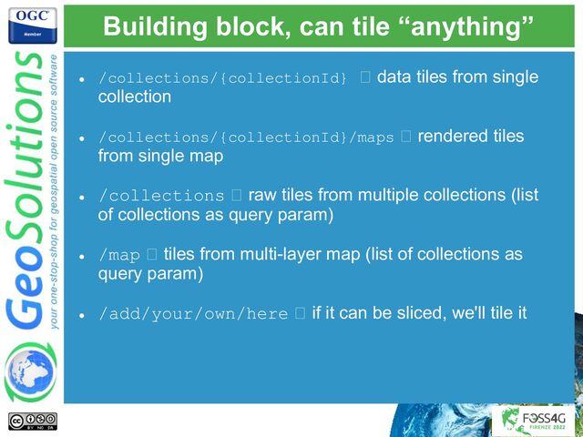 Building block, can tile “anything”
● /collections/{collectionId} 🡪 data tiles from single
collection
● /collections/{collectionId}/maps 🡪 rendered tiles
from single map
● /collections 🡪 raw tiles from multiple collections (list
of collections as query param)
● /map 🡪 tiles from multi-layer map (list of collections as
query param)
● /add/your/own/here 🡪 if it can be sliced, we'll tile it
