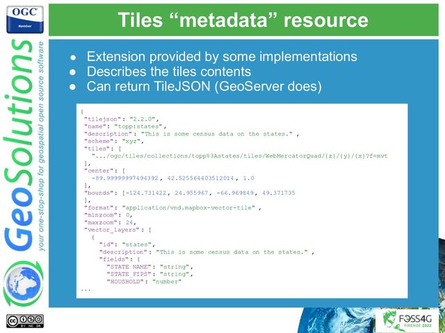 Tiles “metadata” resource
● Extension provided by some implementations
● Describes the tiles contents
● Can return TileJSON (GeoServer does)
{
"tilejson": "2.2.0",
"name": "topp:states" ,
"description" : "This is some census data on the states." ,
"scheme": "xyz",
"tiles": [
".../ogc/tiles/collections/topp%3Astates/tiles/WebMercatorQuad/{z}/{y}/{x}?f=mvt
],
"center": [
-89.99999997494392 , 42.525564403512014 , 1.0
],
"bounds": [-124.731422 , 24.955967, -66.969849, 49.371735
],
"format": "application/vnd.mapbox-vector-tile" ,
"minzoom": 0,
"maxzoom": 24,
"vector_layers" : [
{
"id": "states",
"description" : "This is some census data on the states." ,
"fields": {
"STATE_NAME" : "string",
"STATE_FIPS" : "string",
"HOUSHOLD": "number"
...
