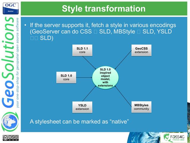 Style transformation
• If the server supports it, fetch a style in various encodings
(GeoServer can do CSS 🡪 SLD, MBStyle 🡪 SLD, YSLD
🡪🡪 SLD)
A stylesheet can be marked as “native”
SLD 1.0
core
SLD 1.1
core
YSLD
extension
MBStyles
community
GeoCSS
extension
SLD 1.0
inspired
object
model,
with
extensions
