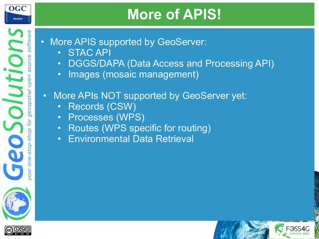 More of APIS!
• More APIS supported by GeoServer:
• STAC API
• DGGS/DAPA (Data Access and Processing API)
• Images (mosaic management)
• More APIs NOT supported by GeoServer yet:
• Records (CSW)
• Processes (WPS)
• Routes (WPS specific for routing)
• Environmental Data Retrieval
