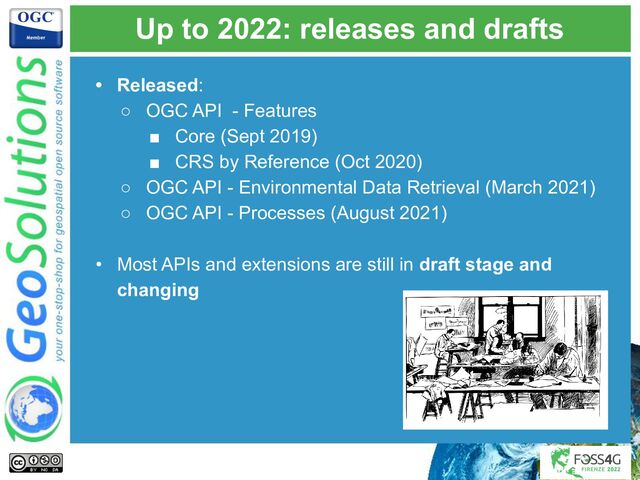 Up to 2022: releases and drafts
• Released:
○ OGC API - Features
■ Core (Sept 2019)
■ CRS by Reference (Oct 2020)
○ OGC API - Environmental Data Retrieval (March 2021)
○ OGC API - Processes (August 2021)
• Most APIs and extensions are still in draft stage and
changing
