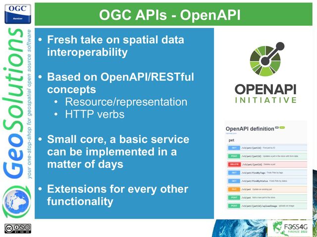 OGC APIs - OpenAPI
• Fresh take on spatial data
interoperability
• Based on OpenAPI/RESTful
concepts
• Resource/representation
• HTTP verbs
• Small core, a basic service
can be implemented in a
matter of days
• Extensions for every other
functionality
