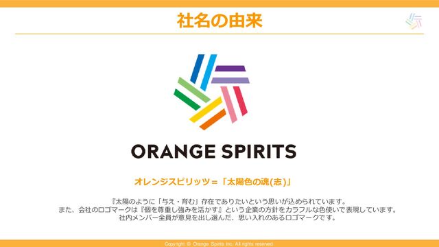 Copyright © Orange Spirits Inc. All rights reserved.
社名の由来
社名の由来
オレンジスピリッツ＝「太陽色の魂(志)」
『太陽のように「与え・育む」存在でありたいという思いが込められています。
また、会社のロゴマークは『個を尊重し強みを活かす』という企業の方針をカラフルな色使いで表現しています。
社内メンバー全員が意見を出し選んだ、思い入れのあるロゴマークです。
