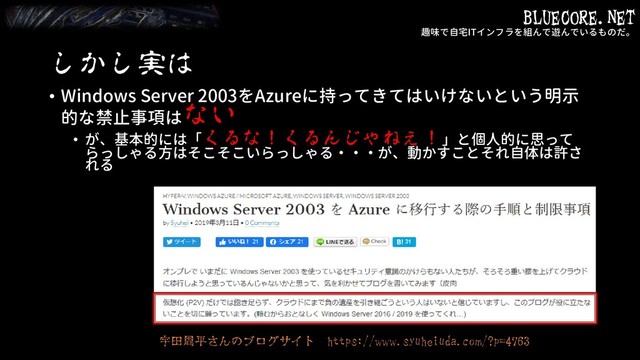 BLUECORE.NET
趣味で自宅ITインフラを組んで遊んでいるものだ。
しかし実は
• Windows Server 2003をAzureに持ってきてはいけないという明示
的な禁止事項はない
• が、基本的には「くるな！くるんじゃねぇ！」と個人的に思って
らっしゃる方はそこそこいらっしゃる・・・が、動かすことそれ自体は許さ
れる
宇田周平さんのブログサイト https://www.syuheiuda.com/?p=4763
