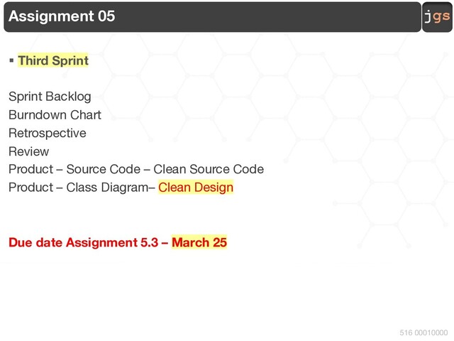 jgs
516 00010000
Assignment 05
§ Third Sprint
Sprint Backlog
Burndown Chart
Retrospective
Review
Product – Source Code – Clean Source Code
Product – Class Diagram– Clean Design
Due date Assignment 5.3 – March 25
