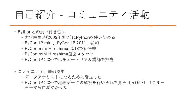 自己紹介 - コミュニティ活動
• Pythonとの長い付き合い
• 大学院生時(2008年頃？)にPythonを使い始める
• PyCon JP mini、PyCon JP 2011に参加
• PyCon mini Hiroshima 2018で初登壇
• PyCon mini Hiroshima運営スタッフ
• PyCon JP 2020ではチュートリアル講師を担当
• コミュニティ活動の恩恵
• データアナリストになるために役立った
• PyCon JP 2020で地理データの解析を行いそれを見た（っぽい）リクルー
ターから声がかかった
