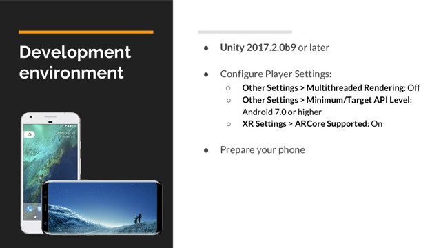 Development
environment
● Unity 2017.2.0b9 or later
● Configure Player Settings:
○ Other Settings > Multithreaded Rendering: Off
○ Other Settings > Minimum/Target API Level:
Android 7.0 or higher
○ XR Settings > ARCore Supported: On
● Prepare your phone
