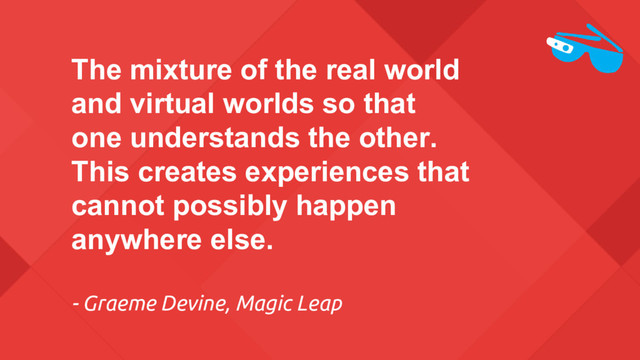 The mixture of the real world
and virtual worlds so that
one understands the other.
This creates experiences that
cannot possibly happen
anywhere else.
- Graeme Devine, Magic Leap
