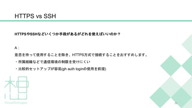 HTTPSやSSHなどいくつか手段があるがどれを使えばいいのか？
A：
意思を持って使用することを除き、HTTPS方式で接続することをおすすめします。
・所属組織などで通信環境の制限を受けにくい
・比較的セットアップが容易(gh auth loginの使用を前提)
HTTPS vs SSH
52
