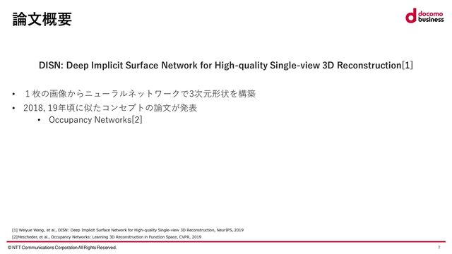 © NTT Communications Corporation All Rights Reserved. 2
論文概要
DISN: Deep Implicit Surface Network for High-quality Single-view 3D Reconstruction[1]
• １枚の画像からニューラルネットワークで3次元形状を構築
• 2018, 19年頃に似たコンセプトの論文が発表
• Occupancy Networks[2]
[1] Weiyue Wang, et al., DISN: Deep Implicit Surface Network for High-quality Single-view 3D Reconstruction, NeurIPS, 2019
[2]Mescheder, et al., Occupancy Networks: Learning 3D Reconstruction in Function Space, CVPR, 2019
