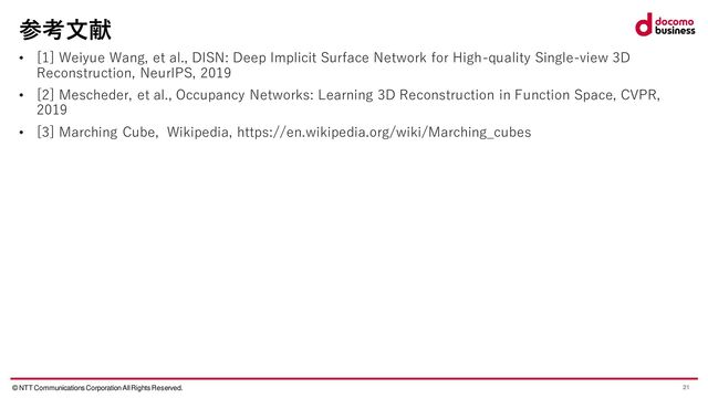 © NTT Communications Corporation All Rights Reserved. 21
参考文献
• [1] Weiyue Wang, et al., DISN: Deep Implicit Surface Network for High-quality Single-view 3D
Reconstruction, NeurIPS, 2019
• [2] Mescheder, et al., Occupancy Networks: Learning 3D Reconstruction in Function Space, CVPR,
2019
• [3] Marching Cube, Wikipedia, https://en.wikipedia.org/wiki/Marching_cubes
