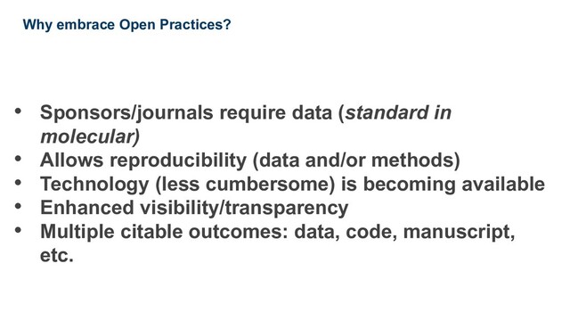 • Sponsors/journals require data (standard in
molecular)
• Allows reproducibility (data and/or methods)
• Technology (less cumbersome) is becoming available
• Enhanced visibility/transparency
• Multiple citable outcomes: data, code, manuscript,
etc.
Why embrace Open Practices?

