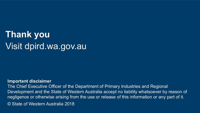 Thank you
Visit dpird.wa.gov.au
Important disclaimer
The Chief Executive Officer of the Department of Primary Industries and Regional
Development and the State of Western Australia accept no liability whatsoever by reason of
negligence or otherwise arising from the use or release of this information or any part of it.
© State of Western Australia 2018

