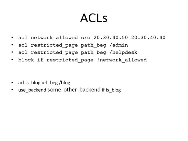 ACLs
		  
•  acl network_allowed src 20.30.40.50 20.30.40.40 !
•  acl restricted_page path_beg /admin !
•  acl restricted_page path_beg /helpdesk !
•  block if restricted_page !network_allowed!
•  acl	  is_blog	  url_beg	  /blog	
•  use_backend	  some-other-backend	  if	  is_blog	
