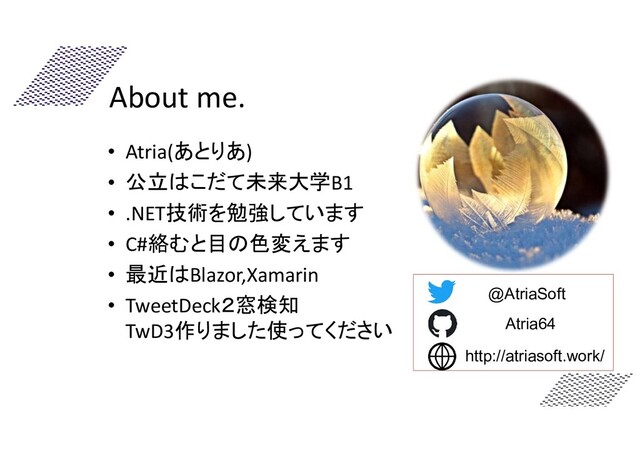 About me.
@AtriaSoft
http://atriasoft.work/
Atria64
• Atria(あとりあ)
• 公立はこだて未来大学B1
• .NET技術を勉強しています
• C#絡むと目の色変えます
• 最近はBlazor,Xamarin
• TweetDeck２窓検知
TwD3作りました使ってください
