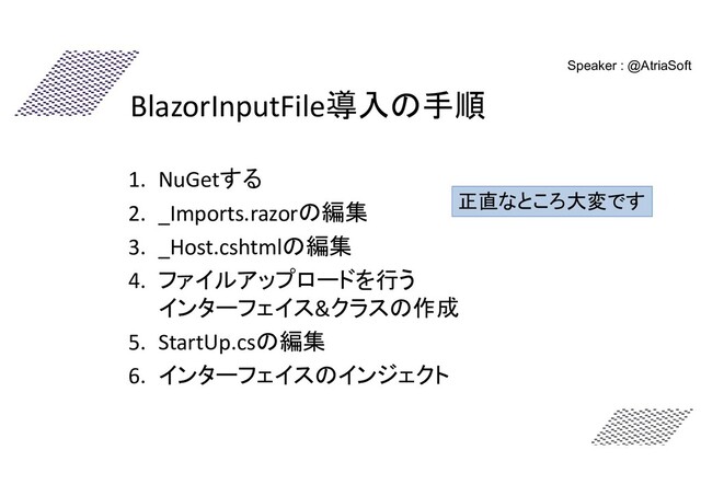 BlazorInputFile導入の手順
1. NuGetする
2. _Imports.razorの編集
3. _Host.cshtmlの編集
4. ファイルアップロードを行う
インターフェイス&クラスの作成
5. StartUp.csの編集
6. インターフェイスのインジェクト
正直なところ大変です
Speaker : @AtriaSoft

