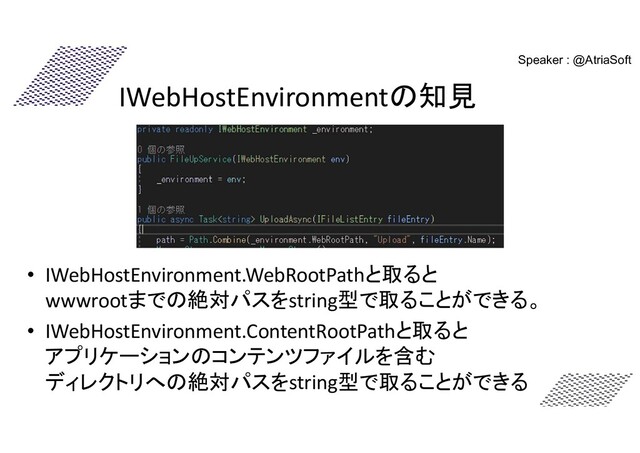IWebHostEnvironmentの知見
• IWebHostEnvironment.WebRootPathと取ると
wwwrootまでの絶対パスをstring型で取ることができる。
• IWebHostEnvironment.ContentRootPathと取ると
アプリケーションのコンテンツファイルを含む
ディレクトリへの絶対パスをstring型で取ることができる
Speaker : @AtriaSoft
