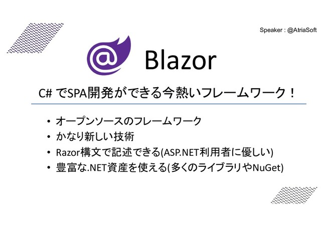 Blazor
Speaker : @AtriaSoft
C# でSPA開発ができる今熱いフレームワーク！
• オープンソースのフレームワーク
• かなり新しい技術
• Razor構文で記述できる(ASP.NET利用者に優しい)
• 豊富な.NET資産を使える(多くのライブラリやNuGet)
