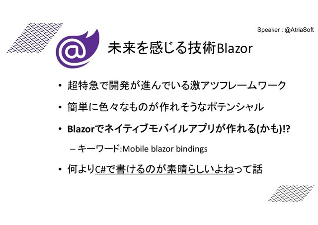 未来を感じる技術Blazor
• 超特急で開発が進んでいる激アツフレームワーク
• 簡単に色々なものが作れそうなポテンシャル
• Blazorでネイティブモバイルアプリが作れる(かも)!?
– キーワード:Mobile blazor bindings
• 何よりC#で書けるのが素晴らしいよねって話
Speaker : @AtriaSoft
