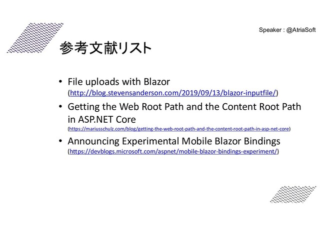 参考文献リスト
• File uploads with Blazor
(http://blog.stevensanderson.com/2019/09/13/blazor-inputfile/)
• Getting the Web Root Path and the Content Root Path
in ASP.NET Core
(https://mariusschulz.com/blog/getting-the-web-root-path-and-the-content-root-path-in-asp-net-core)
• Announcing Experimental Mobile Blazor Bindings
(https://devblogs.microsoft.com/aspnet/mobile-blazor-bindings-experiment/)
Speaker : @AtriaSoft
