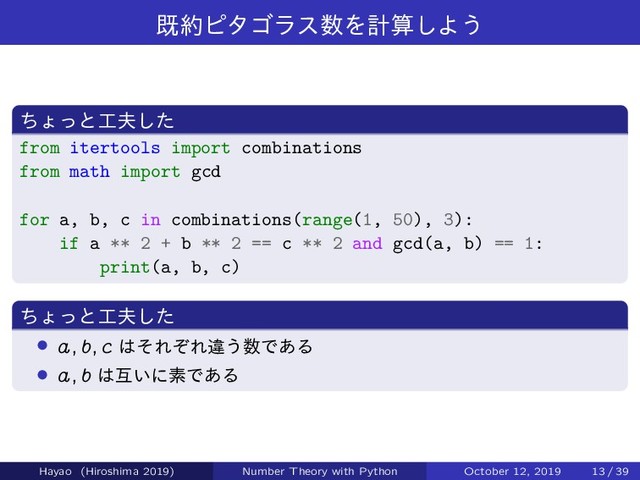 ط໿ϐλΰϥε਺Λܭࢉ͠Α͏
ͪΐͬͱ޻෉ͨ͠
from itertools import combinations
from math import gcd
for a, b, c in combinations(range(1, 50), 3):
if a ** 2 + b ** 2 == c ** 2 and gcd(a, b) == 1:
print(a, b, c)
ͪΐͬͱ޻෉ͨ͠
› a; b; c ͸ͦΕͧΕҧ͏਺Ͱ͋Δ
› a; b ͸ޓ͍ʹૉͰ͋Δ
Hayao (Hiroshima 2019) Number Theory with Python October 12, 2019 13 / 39
