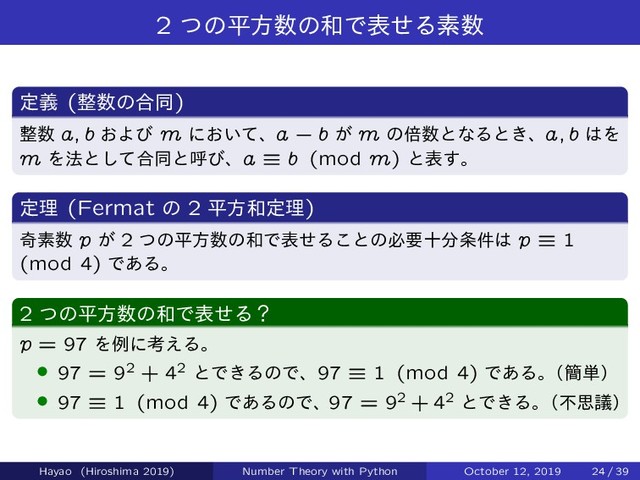 2 ͭͷฏํ਺ͷ࿨ͰදͤΔૉ਺
ఆٛ (੔਺ͷ߹ಉ)
੔਺ a; b ͓Αͼ m ʹ͓͍ͯɺa ` b ͕ m ͷഒ਺ͱͳΔͱ͖ɺa; b ͸Λ
m Λ๏ͱͯ͠߹ಉͱݺͼɺa ” b (mod m) ͱද͢ɻ
ఆཧ (Fermat ͷ 2 ฏํ࿨ఆཧ)
حૉ਺ p ͕ 2 ͭͷฏํ਺ͷ࿨ͰදͤΔ͜ͱͷඞཁे෼৚݅͸ p ” 1
(mod 4) Ͱ͋Δɻ
2 ͭͷฏํ਺ͷ࿨ͰදͤΔʁ
p = 97 Λྫʹߟ͑Δɻ
› 97 = 92 + 42 ͱͰ͖ΔͷͰɺ97 ” 1 (mod 4) Ͱ͋Δɻ
ʢ؆୯ʣ
› 97 ” 1 (mod 4) Ͱ͋ΔͷͰɺ97 = 92 + 42 ͱͰ͖Δɻ
ʢෆࢥٞʣ
Hayao (Hiroshima 2019) Number Theory with Python October 12, 2019 24 / 39
