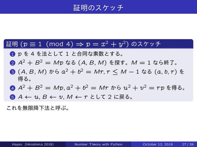 ূ໌ͷεέον
ূ໌ (p ” 1 (mod 4) ) p = x2 + y2) ͷεέον
1 p Λ 4 Λ๏ͱͯ͠ 1 ͱ߹ಉͳૉ਺ͱ͢Δɻ
2 A2 + B2 = Mp ͳΔ (A; B; M) Λ୳͢ɻM = 1 ͳΒऴྃɻ
3 (A; B; M) ͔Β a2 + b2 = Mr; r » M ` 1 ͳΔ (a; b; r) Λ
ಘΔɻ
4 A2 + B2 = Mp; a2 + b2 = Mr ͔Β u2 + v2 = rp ΛಘΔɻ
5 A u; B v; M r ͱͯ͠ 2 ʹ໭Δɻ
͜ΕΛແݶ߱Լ๏ͱݺͿɻ
Hayao (Hiroshima 2019) Number Theory with Python October 12, 2019 27 / 39
