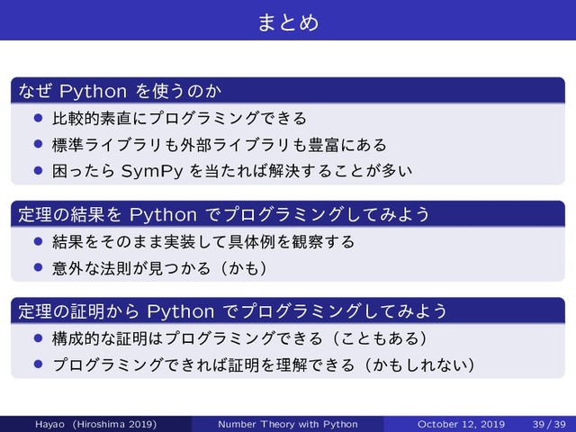 ·ͱΊ
ͳͥ Python Λ࢖͏ͷ͔
› ൺֱతૉ௚ʹϓϩάϥϛϯάͰ͖Δ
› ඪ४ϥΠϒϥϦ΋֎෦ϥΠϒϥϦ΋๛෋ʹ͋Δ
› ࠔͬͨΒ SymPy Λ౰ͨΕ͹ղܾ͢Δ͜ͱ͕ଟ͍
ఆཧͷ݁ՌΛ Python Ͱϓϩάϥϛϯάͯ͠ΈΑ͏
› ݁ՌΛͦͷ··࣮૷ͯ͠۩ମྫΛ؍࡯͢Δ
› ҙ֎ͳ๏ଇ͕ݟ͔ͭΔʢ͔΋ʣ
ఆཧͷূ໌͔Β Python Ͱϓϩάϥϛϯάͯ͠ΈΑ͏
› ߏ੒తͳূ໌͸ϓϩάϥϛϯάͰ͖Δʢ͜ͱ΋͋Δʣ
› ϓϩάϥϛϯάͰ͖Ε͹ূ໌ΛཧղͰ͖Δʢ͔΋͠Εͳ͍ʣ
Hayao (Hiroshima 2019) Number Theory with Python October 12, 2019 39 / 39
