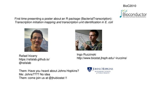 BioC2010
First time presenting a poster about an R package (BacterialTranscription):
Transcription initiation mapping and transcription unit identification in E. coli
Rafael Irizarry
https://rafalab.github.io/
@rafalab
Ingo Ruczinski
http://www.biostat.jhsph.edu/~iruczins/
Them: Have you heard about Johns Hopkins?
Me: Johns???? No idea
Them: come join us at @jhubiostat !!
