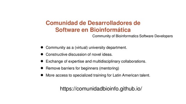 Comunidad de Desarrolladores de
Software en Bioinformática
● Community as a (virtual) university department.
● Constructive discussion of novel ideas.
● Exchange of expertise and multidisciplinary collaborations.
● Remove barriers for beginners (mentoring)
● More access to specialized training for Latin American talent.
https://comunidadbioinfo.github.io/
Community of Bioinformatics Software Developers

